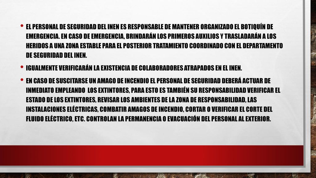El personal de Seguridad DEL INEN es responsable de mantener organizado el botiquín de emergencia. En caso de emergencia, brindarán los primeros auxilios y trasladarán a los heridos a una zona estable para el posterior tratamiento coordinado con el departamento de Seguridad del INEN.