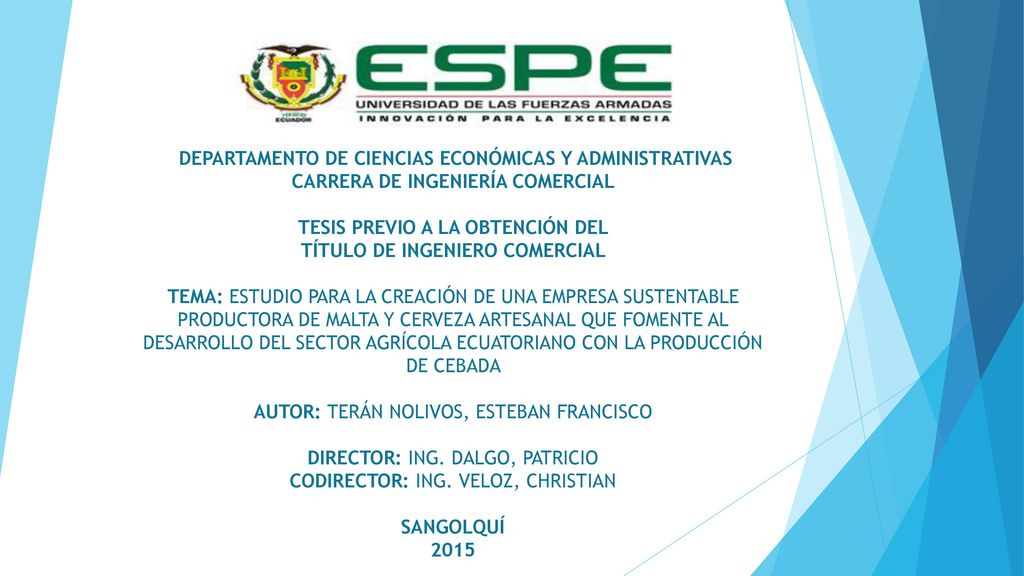 DEPARTAMENTO DE CIENCIAS ECONÓMICAS Y ADMINISTRATIVAS CARRERA DE INGENIERÍA COMERCIAL TESIS PREVIO A LA OBTENCIÓN DEL TÍTULO DE INGENIERO COMERCIAL TEMA: ESTUDIO PARA LA CREACIÓN DE UNA EMPRESA SUSTENTABLE PRODUCTORA DE MALTA Y CERVEZA ARTESANAL QUE FOMENTE AL DESARROLLO DEL SECTOR AGRÍCOLA ECUATORIANO CON LA PRODUCCIÓN DE CEBADA AUTOR: TERÁN NOLIVOS, ESTEBAN FRANCISCO DIRECTOR: ING.