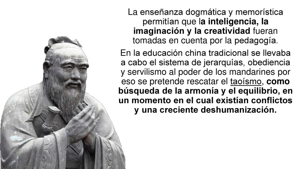 La enseñanza dogmática y memorística permitían que la inteligencia, la imaginación y la creatividad fueran tomadas en cuenta por la pedagogía. En la educación china tradicional se llevaba a cabo el sistema de jerarquías, obediencia y servilismo al poder de los mandarines por eso se pretende rescatar el taoísmo, como búsqueda de la armonía y el equilibrio, en un momento en el cual existían conflictos y una creciente deshumanización.