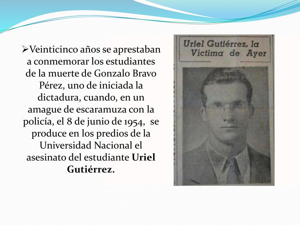 Veinticinco años se aprestaban a conmemorar los estudiantes de la muerte de Gonzalo Bravo Pérez, uno de iniciada la dictadura, cuando, en un amague de escaramuza con la policía, el 8 de junio de 1954, se produce en los predios de la Universidad Nacional el asesinato del estudiante Uriel Gutiérrez.