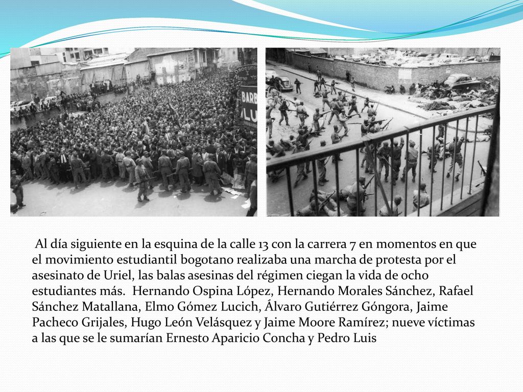 Al día siguiente en la esquina de la calle 13 con la carrera 7 en momentos en que el movimiento estudiantil bogotano realizaba una marcha de protesta por el asesinato de Uriel, las balas asesinas del régimen ciegan la vida de ocho estudiantes más.