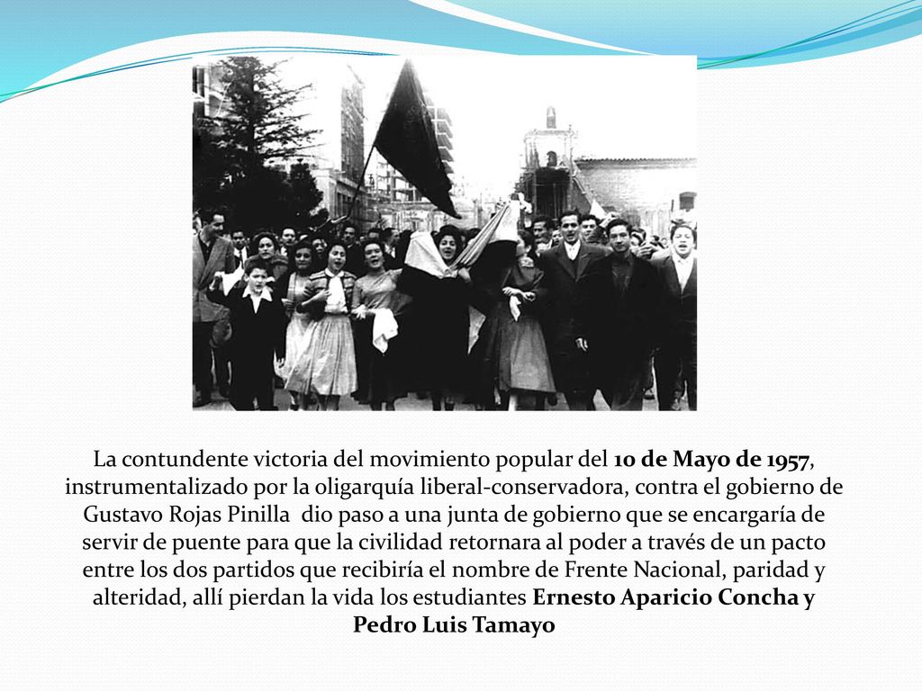 La contundente victoria del movimiento popular del 10 de Mayo de 1957, instrumentalizado por la oligarquía liberal-conservadora, contra el gobierno de Gustavo Rojas Pinilla dio paso a una junta de gobierno que se encargaría de servir de puente para que la civilidad retornara al poder a través de un pacto entre los dos partidos que recibiría el nombre de Frente Nacional, paridad y alteridad, allí pierdan la vida los estudiantes Ernesto Aparicio Concha y Pedro Luis Tamayo