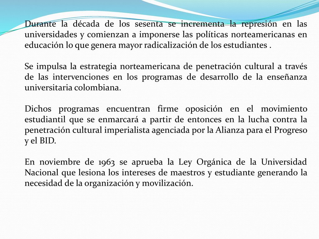 Durante la década de los sesenta se incrementa la represión en las universidades y comienzan a imponerse las políticas norteamericanas en educación lo que genera mayor radicalización de los estudiantes .