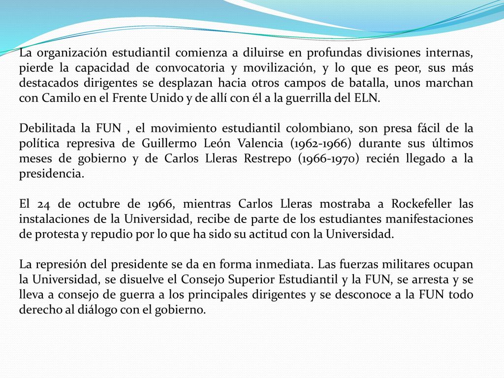 La organización estudiantil comienza a diluirse en profundas divisiones internas, pierde la capacidad de convocatoria y movilización, y lo que es peor, sus más destacados dirigentes se desplazan hacia otros campos de batalla, unos marchan con Camilo en el Frente Unido y de allí con él a la guerrilla del ELN.