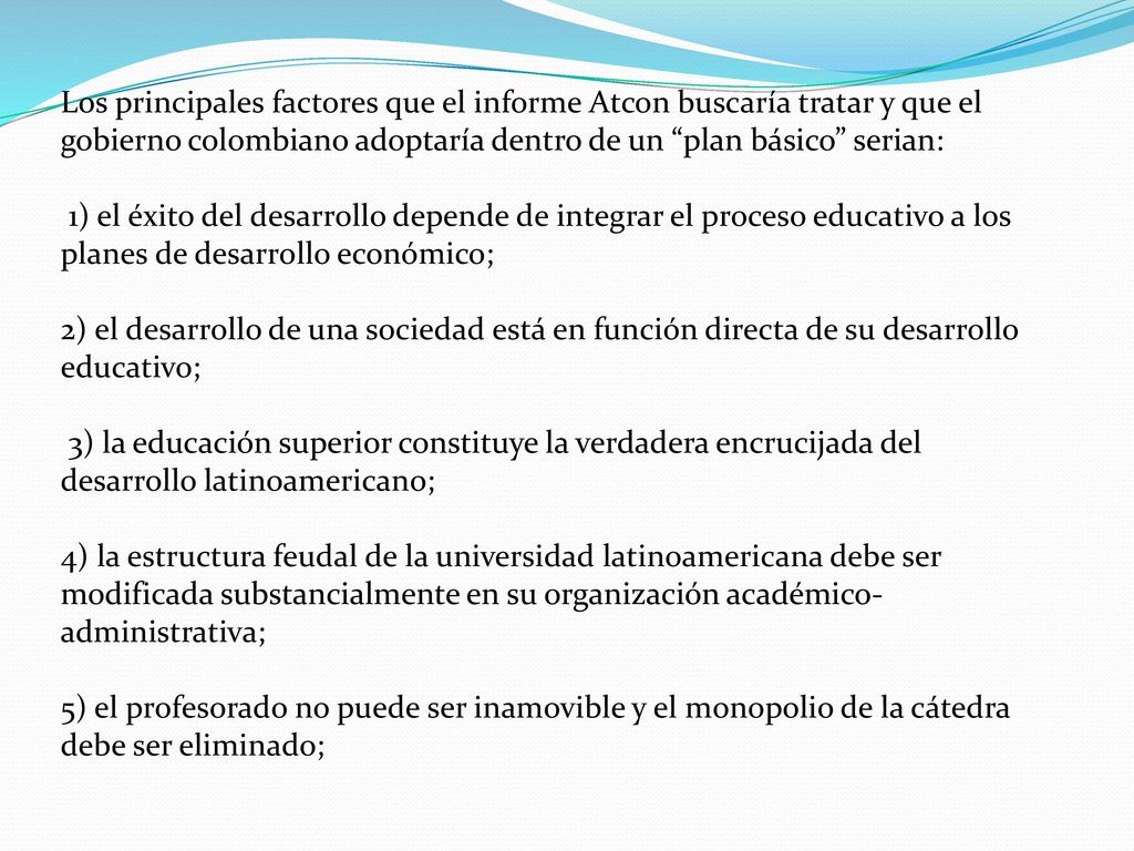 Los principales factores que el informe Atcon buscaría tratar y que el gobierno colombiano adoptaría dentro de un plan básico serian: