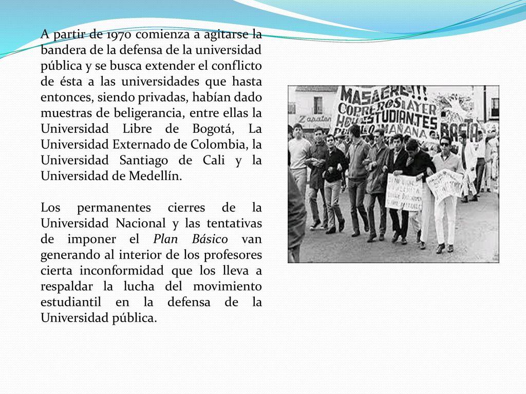 A partir de 1970 comienza a agitarse la bandera de la defensa de la universidad pública y se busca extender el conflicto de ésta a las universidades que hasta entonces, siendo privadas, habían dado muestras de beligerancia, entre ellas la Universidad Libre de Bogotá, La Universidad Externado de Colombia, la Universidad Santiago de Cali y la Universidad de Medellín.