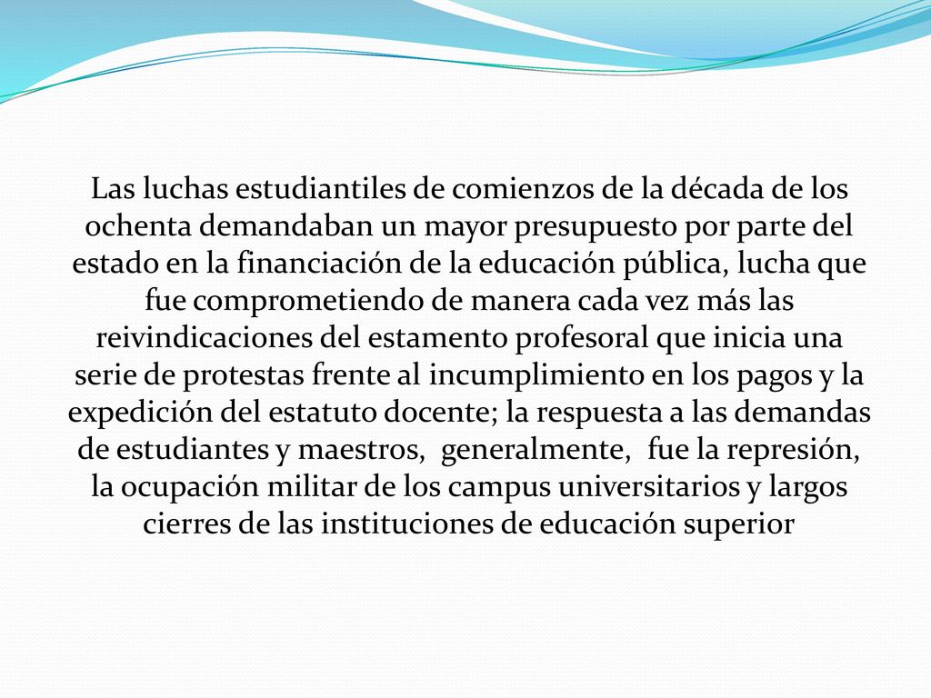 Las luchas estudiantiles de comienzos de la década de los ochenta demandaban un mayor presupuesto por parte del estado en la financiación de la educación pública, lucha que fue comprometiendo de manera cada vez más las reivindicaciones del estamento profesoral que inicia una serie de protestas frente al incumplimiento en los pagos y la expedición del estatuto docente; la respuesta a las demandas de estudiantes y maestros, generalmente, fue la represión, la ocupación militar de los campus universitarios y largos cierres de las instituciones de educación superior