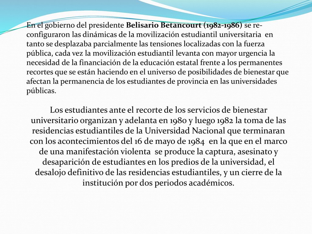 En el gobierno del presidente Belisario Betancourt ( ) se re-configuraron las dinámicas de la movilización estudiantil universitaria en tanto se desplazaba parcialmente las tensiones localizadas con la fuerza pública, cada vez la movilización estudiantil levanta con mayor urgencia la necesidad de la financiación de la educación estatal frente a los permanentes recortes que se están haciendo en el universo de posibilidades de bienestar que afectan la permanencia de los estudiantes de provincia en las universidades públicas.