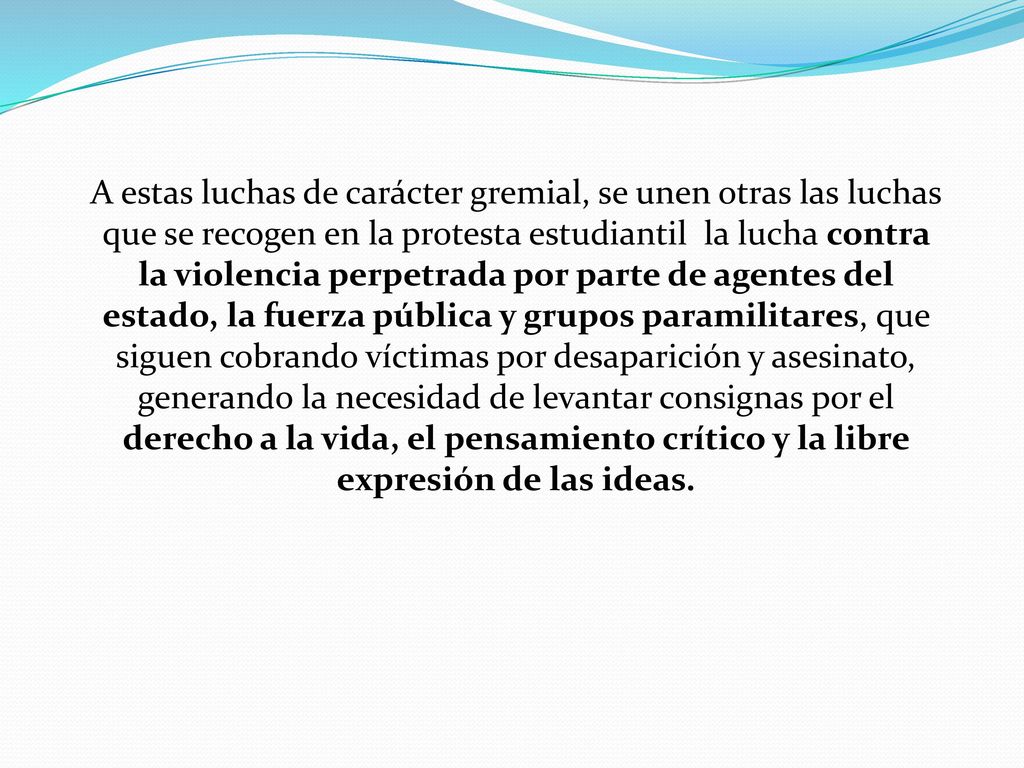 A estas luchas de carácter gremial, se unen otras las luchas que se recogen en la protesta estudiantil la lucha contra la violencia perpetrada por parte de agentes del estado, la fuerza pública y grupos paramilitares, que siguen cobrando víctimas por desaparición y asesinato, generando la necesidad de levantar consignas por el derecho a la vida, el pensamiento crítico y la libre expresión de las ideas.