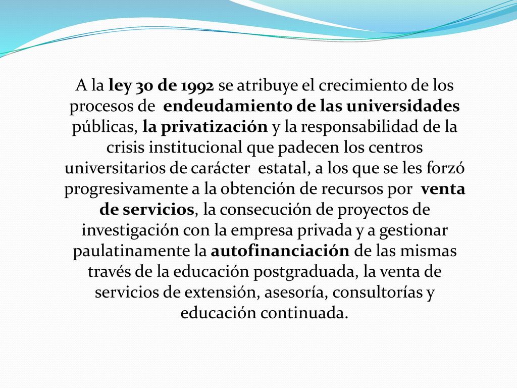 A la ley 30 de 1992 se atribuye el crecimiento de los procesos de endeudamiento de las universidades públicas, la privatización y la responsabilidad de la crisis institucional que padecen los centros universitarios de carácter estatal, a los que se les forzó progresivamente a la obtención de recursos por venta de servicios, la consecución de proyectos de investigación con la empresa privada y a gestionar paulatinamente la autofinanciación de las mismas través de la educación postgraduada, la venta de servicios de extensión, asesoría, consultorías y educación continuada.