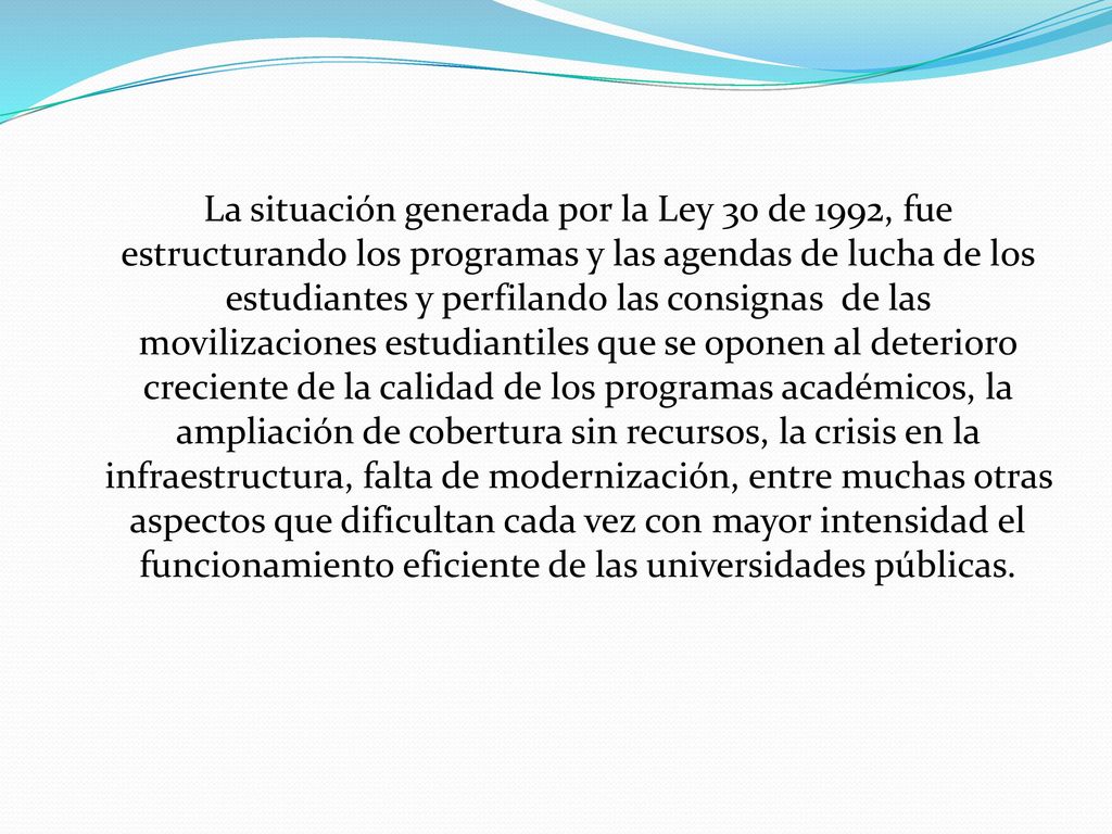 La situación generada por la Ley 30 de 1992, fue estructurando los programas y las agendas de lucha de los estudiantes y perfilando las consignas de las movilizaciones estudiantiles que se oponen al deterioro creciente de la calidad de los programas académicos, la ampliación de cobertura sin recursos, la crisis en la infraestructura, falta de modernización, entre muchas otras aspectos que dificultan cada vez con mayor intensidad el funcionamiento eficiente de las universidades públicas.