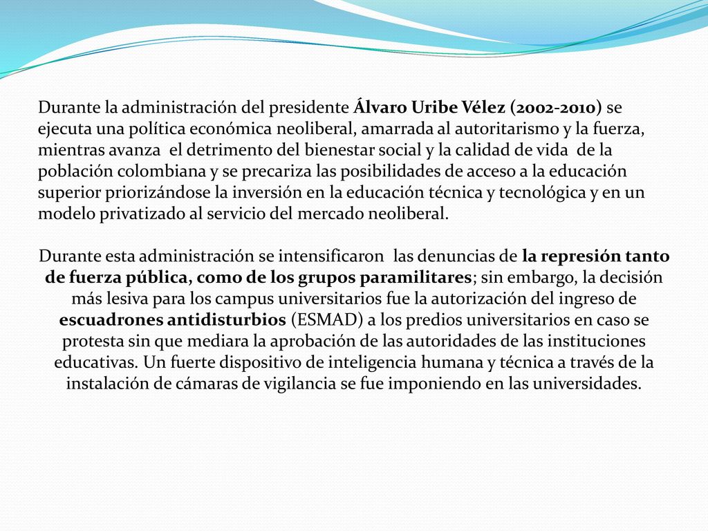 Durante la administración del presidente Álvaro Uribe Vélez ( ) se ejecuta una política económica neoliberal, amarrada al autoritarismo y la fuerza, mientras avanza el detrimento del bienestar social y la calidad de vida de la población colombiana y se precariza las posibilidades de acceso a la educación superior priorizándose la inversión en la educación técnica y tecnológica y en un modelo privatizado al servicio del mercado neoliberal.
