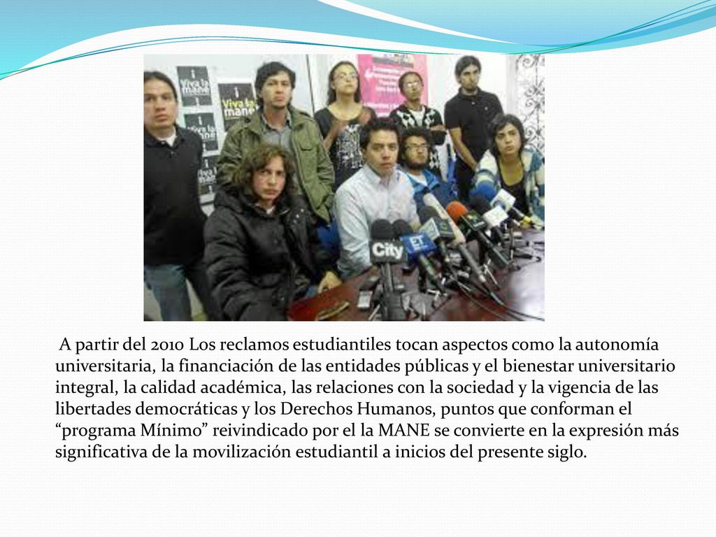 A partir del 2010 Los reclamos estudiantiles tocan aspectos como la autonomía universitaria, la financiación de las entidades públicas y el bienestar universitario integral, la calidad académica, las relaciones con la sociedad y la vigencia de las libertades democráticas y los Derechos Humanos, puntos que conforman el programa Mínimo reivindicado por el la MANE se convierte en la expresión más significativa de la movilización estudiantil a inicios del presente siglo.