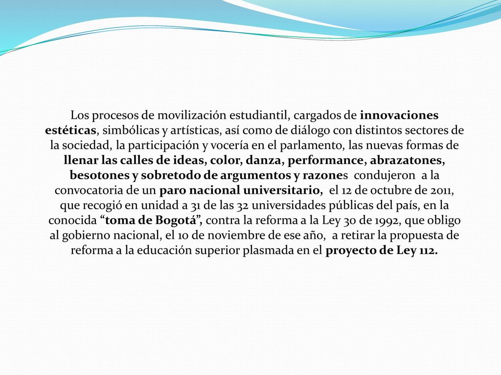 Los procesos de movilización estudiantil, cargados de innovaciones estéticas, simbólicas y artísticas, así como de diálogo con distintos sectores de la sociedad, la participación y vocería en el parlamento, las nuevas formas de llenar las calles de ideas, color, danza, performance, abrazatones, besotones y sobretodo de argumentos y razones condujeron a la convocatoria de un paro nacional universitario, el 12 de octubre de 2011, que recogió en unidad a 31 de las 32 universidades públicas del país, en la conocida toma de Bogotá , contra la reforma a la Ley 30 de 1992, que obligo al gobierno nacional, el 10 de noviembre de ese año, a retirar la propuesta de reforma a la educación superior plasmada en el proyecto de Ley 112.