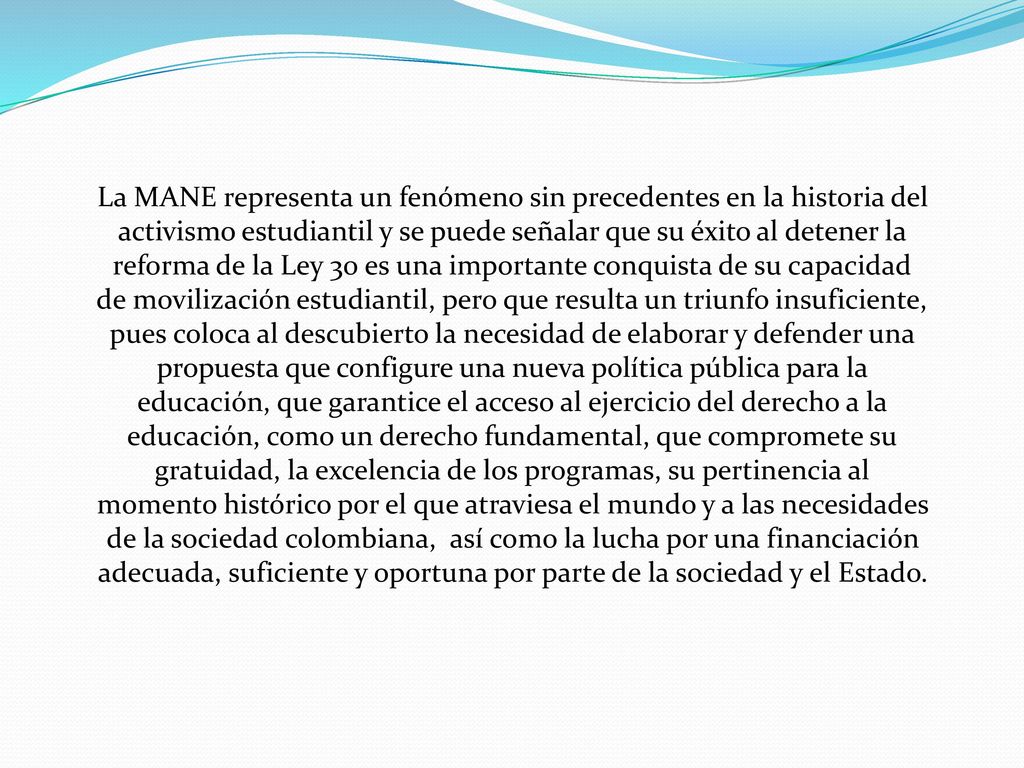 La MANE representa un fenómeno sin precedentes en la historia del activismo estudiantil y se puede señalar que su éxito al detener la reforma de la Ley 30 es una importante conquista de su capacidad de movilización estudiantil, pero que resulta un triunfo insuficiente, pues coloca al descubierto la necesidad de elaborar y defender una propuesta que configure una nueva política pública para la educación, que garantice el acceso al ejercicio del derecho a la educación, como un derecho fundamental, que compromete su gratuidad, la excelencia de los programas, su pertinencia al momento histórico por el que atraviesa el mundo y a las necesidades de la sociedad colombiana, así como la lucha por una financiación adecuada, suficiente y oportuna por parte de la sociedad y el Estado.