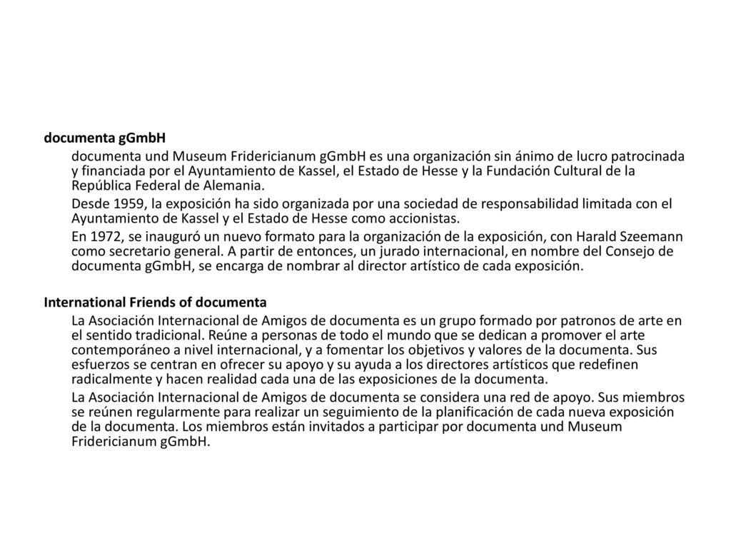 documenta gGmbH documenta und Museum Fridericianum gGmbH es una organización sin ánimo de lucro patrocinada y financiada por el Ayuntamiento de Kassel, el Estado de Hesse y la Fundación Cultural de la República Federal de Alemania.