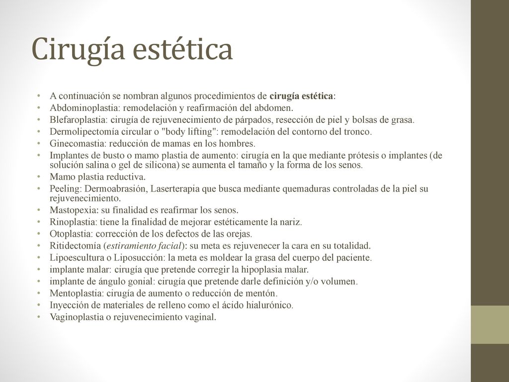 Cirugía estética A continuación se nombran algunos procedimientos de cirugía estética: Abdominoplastia: remodelación y reafirmación del abdomen.