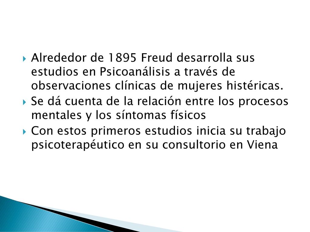 Alrededor de 1895 Freud desarrolla sus estudios en Psicoanálisis a través de observaciones clínicas de mujeres histéricas.