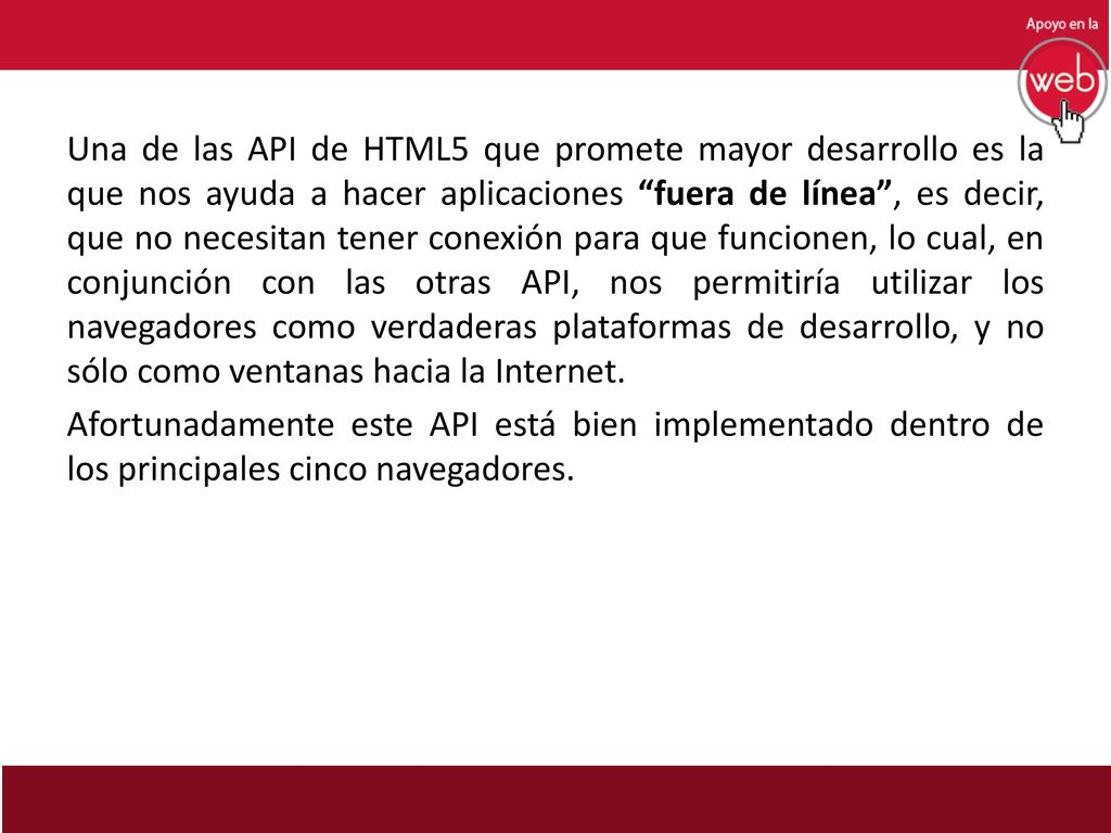 Una de las API de HTML5 que promete mayor desarrollo es la que nos ayuda a hacer aplicaciones fuera de línea , es decir, que no necesitan tener conexión para que funcionen, lo cual, en conjunción con las otras API, nos permitiría utilizar los navegadores como verdaderas plataformas de desarrollo, y no sólo como ventanas hacia la Internet.