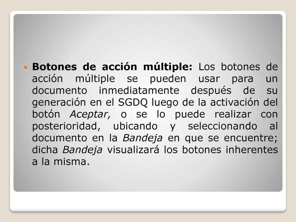 Botones de acción múltiple: Los botones de acción múltiple se pueden usar para un documento inmediatamente después de su generación en el SGDQ luego de la activación del botón Aceptar, o se lo puede realizar con posterioridad, ubicando y seleccionando al documento en la Bandeja en que se encuentre; dicha Bandeja visualizará los botones inherentes a la misma.