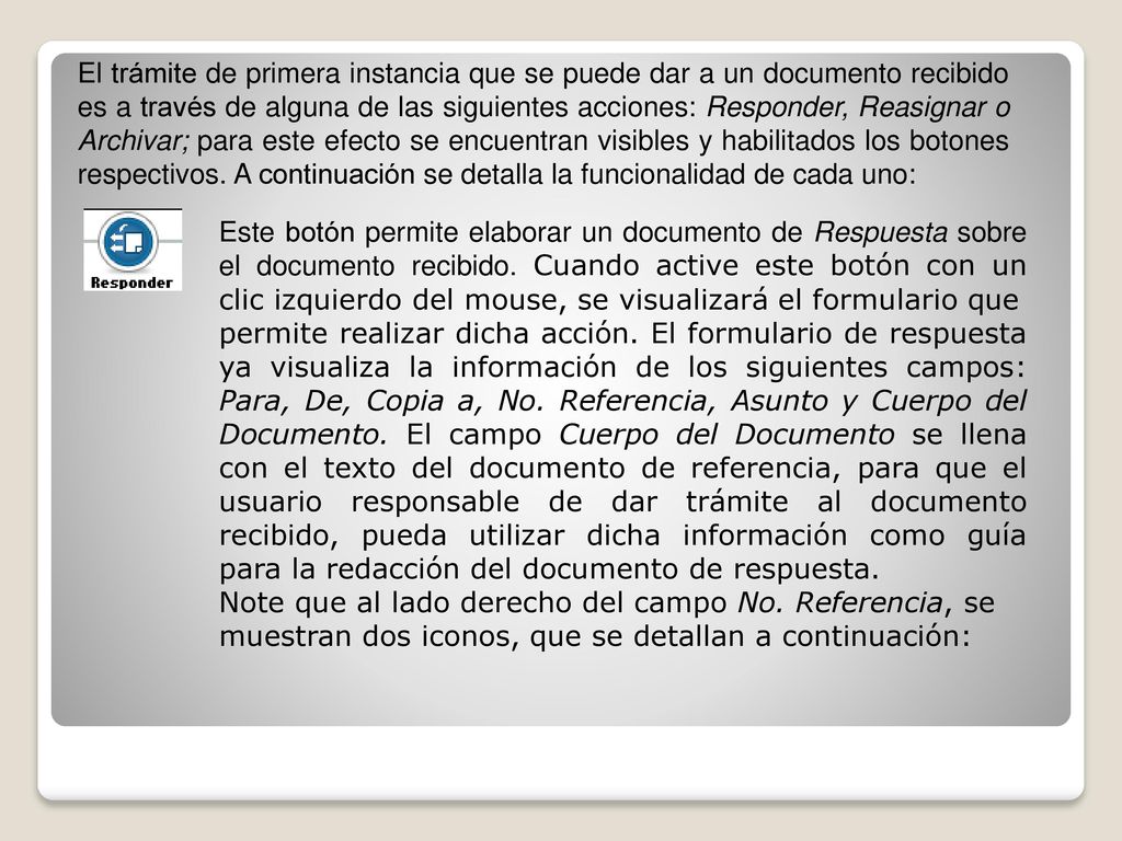El trámite de primera instancia que se puede dar a un documento recibido es a través de alguna de las siguientes acciones: Responder, Reasignar o Archivar; para este efecto se encuentran visibles y habilitados los botones respectivos. A continuación se detalla la funcionalidad de cada uno: