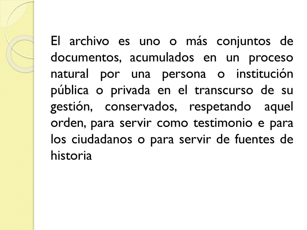 El archivo es uno o más conjuntos de documentos, acumulados en un proceso natural por una persona o institución pública o privada en el transcurso de su gestión, conservados, respetando aquel orden, para servir como testimonio e para los ciudadanos o para servir de fuentes de historia