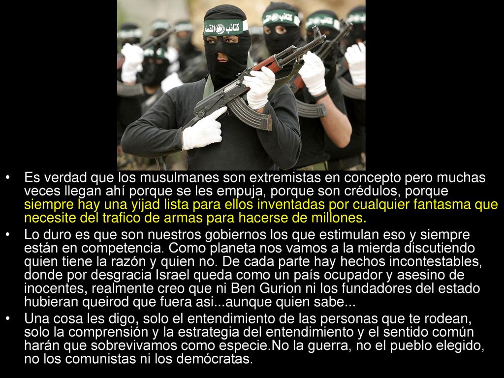 Es verdad que los musulmanes son extremistas en concepto pero muchas veces llegan ahí porque se les empuja, porque son crédulos, porque siempre hay una yijad lista para ellos inventadas por cualquier fantasma que necesite del trafico de armas para hacerse de millones.