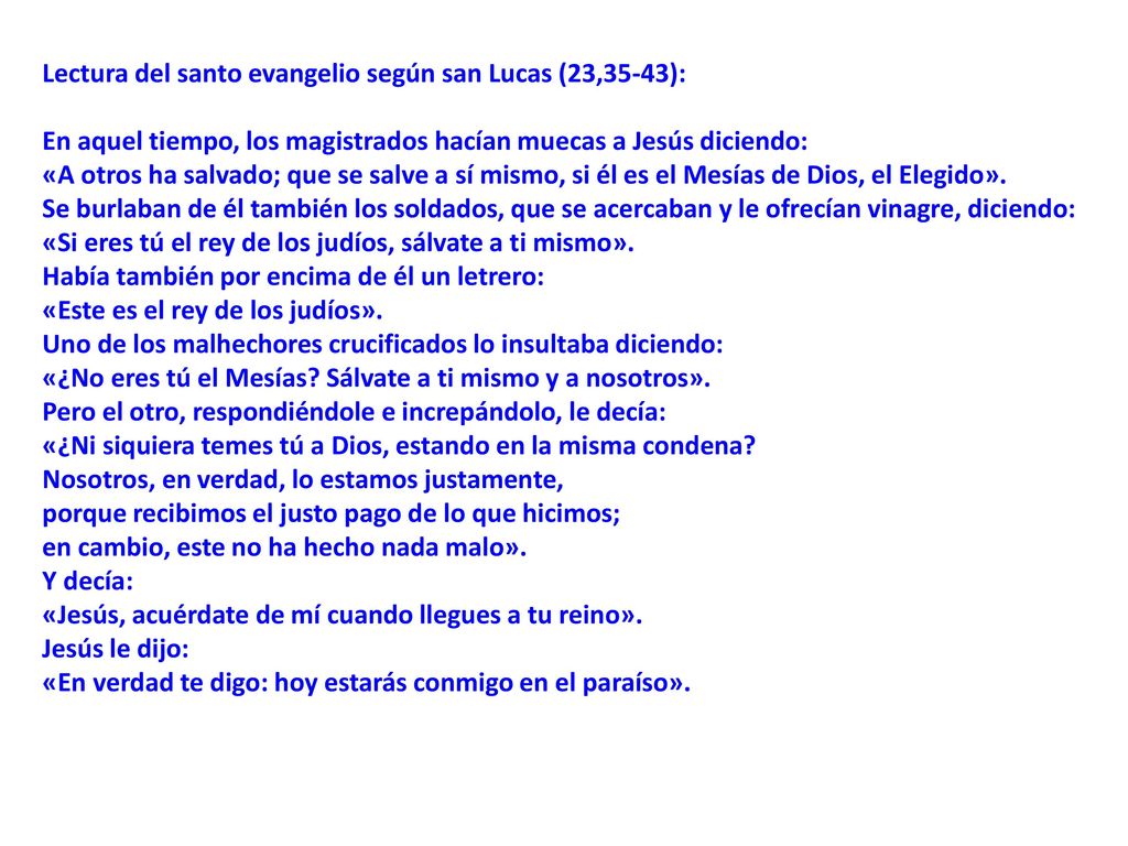 Lectura del santo evangelio según san Lucas (23,35-43): En aquel tiempo, los magistrados hacían muecas a Jesús diciendo: «A otros ha salvado; que se salve a sí mismo, si él es el Mesías de Dios, el Elegido». Se burlaban de él también los soldados, que se acercaban y le ofrecían vinagre, diciendo: «Si eres tú el rey de los judíos, sálvate a ti mismo». Había también por encima de él un letrero: «Este es el rey de los judíos». Uno de los malhechores crucificados lo insultaba diciendo: «¿No eres tú el Mesías Sálvate a ti mismo y a nosotros». Pero el otro, respondiéndole e increpándolo, le decía: «¿Ni siquiera temes tú a Dios, estando en la misma condena
