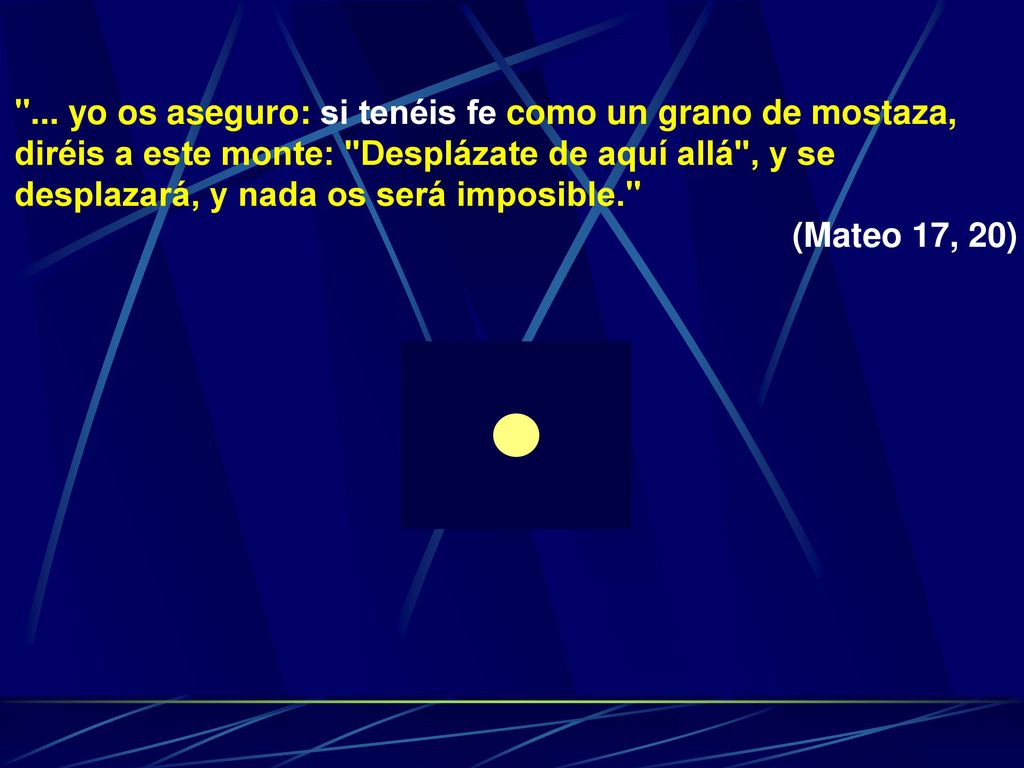 ... yo os aseguro: si tenéis fe como un grano de mostaza, diréis a este monte: Desplázate de aquí allá , y se desplazará, y nada os será imposible.
