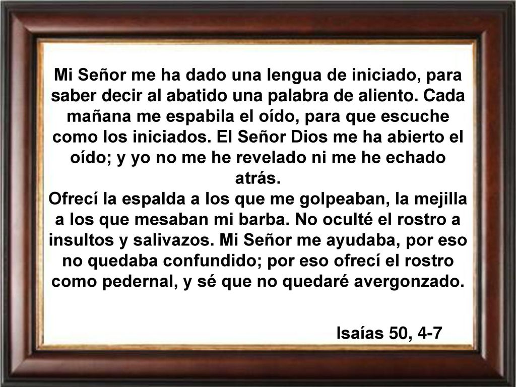 Mi Señor me ha dado una lengua de iniciado, para saber decir al abatido una palabra de aliento. Cada mañana me espabila el oído, para que escuche como los iniciados. El Señor Dios me ha abierto el oído; y yo no me he revelado ni me he echado atrás.