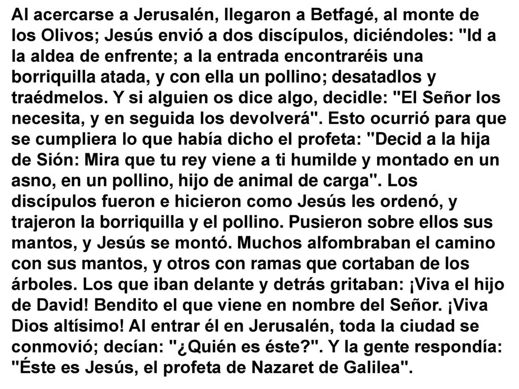Al acercarse a Jerusalén, llegaron a Betfagé, al monte de los Olivos; Jesús envió a dos discípulos, diciéndoles: Id a la aldea de enfrente; a la entrada encontraréis una borriquilla atada, y con ella un pollino; desatadlos y traédmelos.