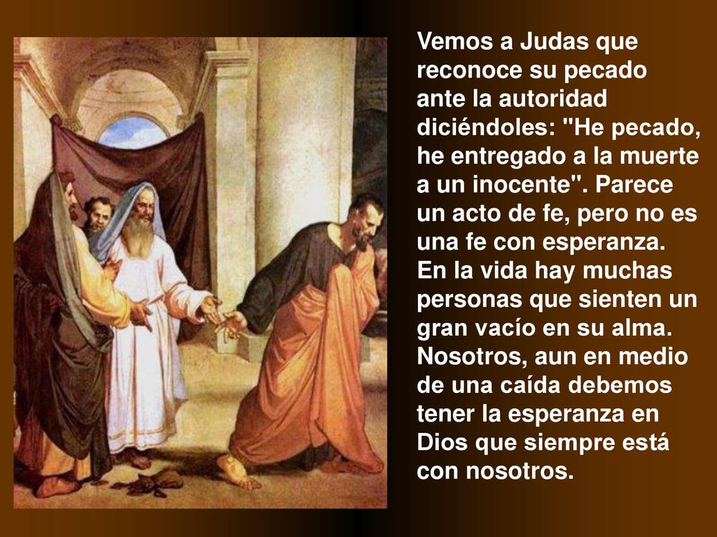 Vemos a Judas que reconoce su pecado ante la autoridad diciéndoles: He pecado, he entregado a la muerte a un inocente .