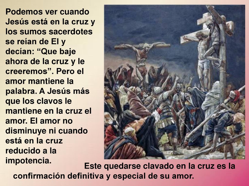 Podemos ver cuando Jesús está en la cruz y los sumos sacerdotes se reían de El y decían: Que baje ahora de la cruz y le creeremos . Pero el amor mantiene la palabra. A Jesús más que los clavos le mantiene en la cruz el amor. El amor no disminuye ni cuando está en la cruz reducido a la impotencia.
