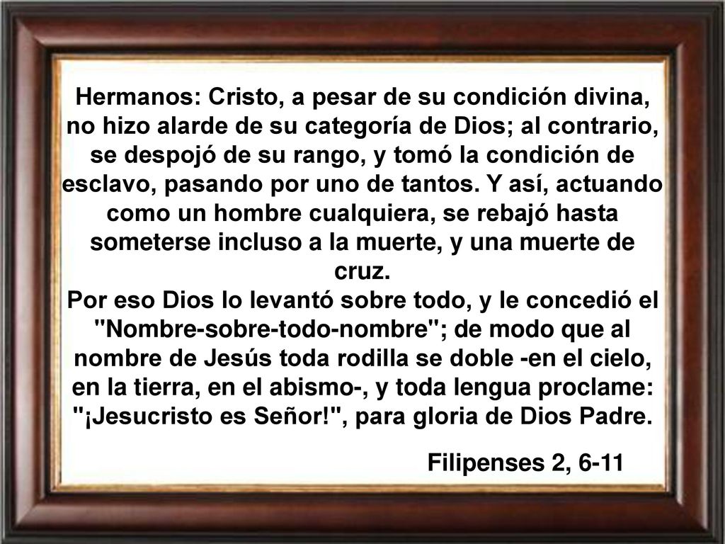 Hermanos: Cristo, a pesar de su condición divina, no hizo alarde de su categoría de Dios; al contrario, se despojó de su rango, y tomó la condición de esclavo, pasando por uno de tantos. Y así, actuando como un hombre cualquiera, se rebajó hasta someterse incluso a la muerte, y una muerte de cruz.
