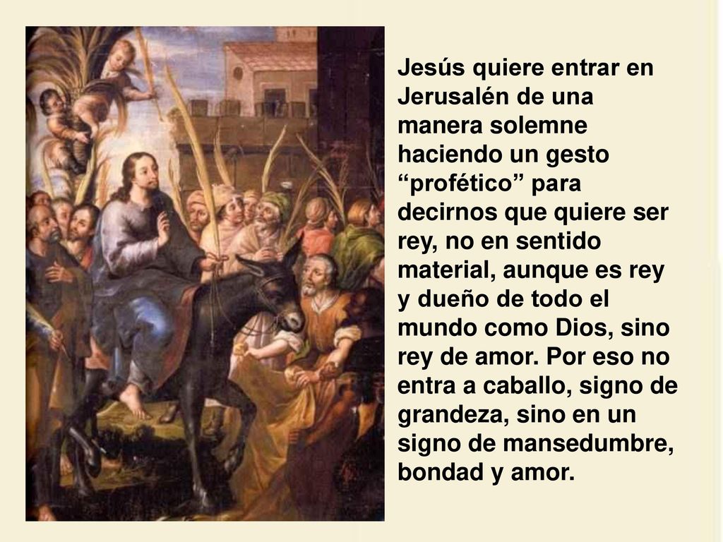 Jesús quiere entrar en Jerusalén de una manera solemne haciendo un gesto profético para decirnos que quiere ser rey, no en sentido material, aunque es rey y dueño de todo el mundo como Dios, sino rey de amor.