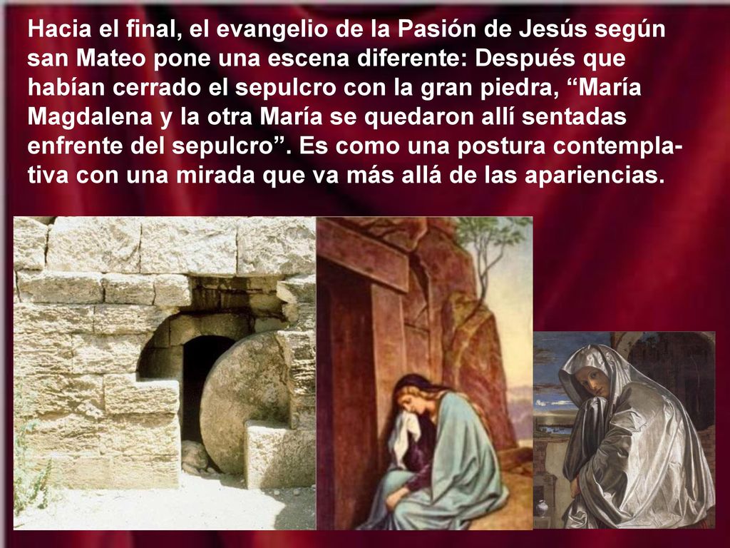 Hacia el final, el evangelio de la Pasión de Jesús según san Mateo pone una escena diferente: Después que habían cerrado el sepulcro con la gran piedra, María Magdalena y la otra María se quedaron allí sentadas enfrente del sepulcro .