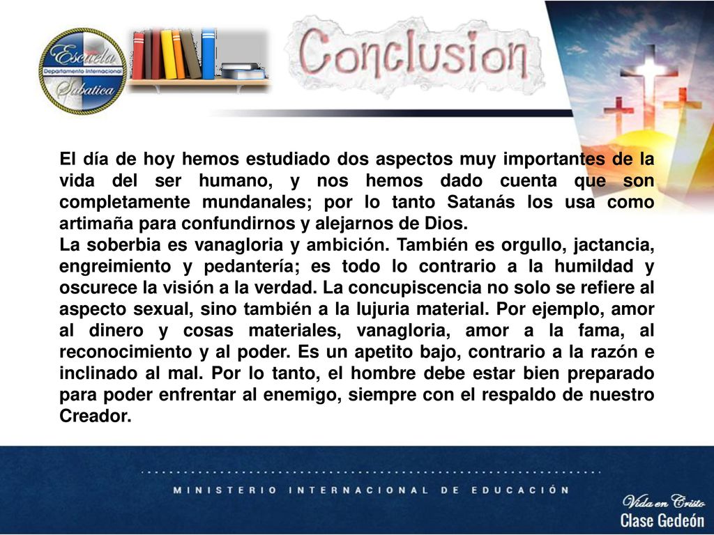 El día de hoy hemos estudiado dos aspectos muy importantes de la vida del ser humano, y nos hemos dado cuenta que son completamente mundanales; por lo tanto Satanás los usa como artimaña para confundirnos y alejarnos de Dios.