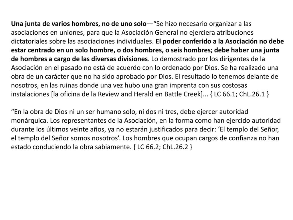 Una junta de varios hombres, no de uno solo— Se hizo necesario organizar a las asociaciones en uniones, para que la Asociación General no ejerciera atribuciones dictatoriales sobre las asociaciones individuales. El poder conferido a la Asociación no debe estar centrado en un solo hombre, o dos hombres, o seis hombres; debe haber una junta de hombres a cargo de las diversas divisiones. Lo demostrado por los dirigentes de la Asociación en el pasado no está de acuerdo con lo ordenado por Dios. Se ha realizado una obra de un carácter que no ha sido aprobado por Dios. El resultado lo tenemos delante de nosotros, en las ruinas donde una vez hubo una gran imprenta con sus costosas instalaciones [la oficina de la Review and Herald en Battle Creek]... { LC 66.1; ChL.26.1 }