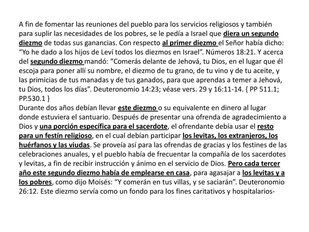 A fin de fomentar las reuniones del pueblo para los servicios religiosos y también para suplir las necesidades de los pobres, se le pedía a Israel que diera un segundo diezmo de todas sus ganancias. Con respecto al primer diezmo el Señor había dicho: Yo he dado a los hijos de Leví todos los diezmos en Israel . Números 18:21. Y acerca del segundo diezmo mandó: Comerás delante de Jehová, tu Dios, en el lugar que él escoja para poner allí su nombre, el diezmo de tu grano, de tu vino y de tu aceite, y las primicias de tus manadas y de tus ganados, para que aprendas a temer a Jehová, tu Dios, todos los días . Deuteronomio 14:23; véase vers. 29 y 16: { PP 511.1; PP }