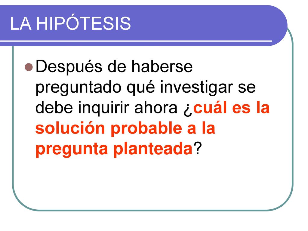 LA HIPÓTESIS Después de haberse preguntado qué investigar se debe inquirir ahora ¿cuál es la solución probable a la pregunta planteada