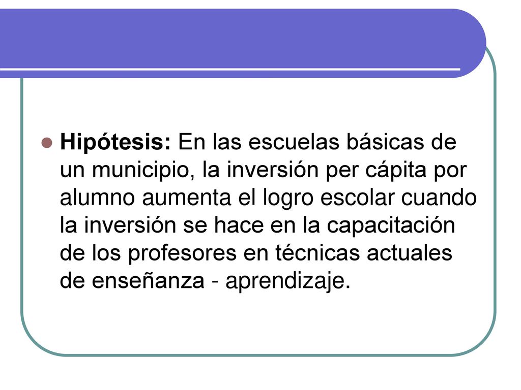 Hipótesis: En las escuelas básicas de un municipio, la inversión per cápita por alumno aumenta el logro escolar cuando la inversión se hace en la capacitación de los profesores en técnicas actuales de enseñanza - aprendizaje.