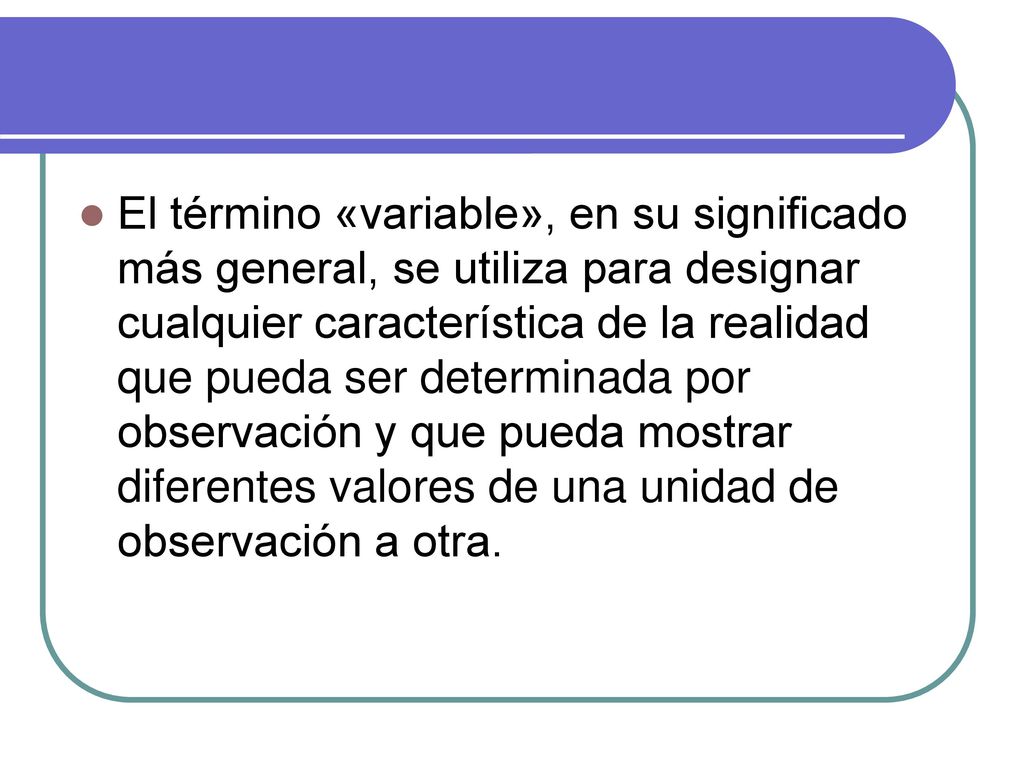 El término «variable», en su significado más general, se utiliza para designar cualquier característica de la realidad que pueda ser determinada por observación y que pueda mostrar diferentes valores de una unidad de observación a otra.
