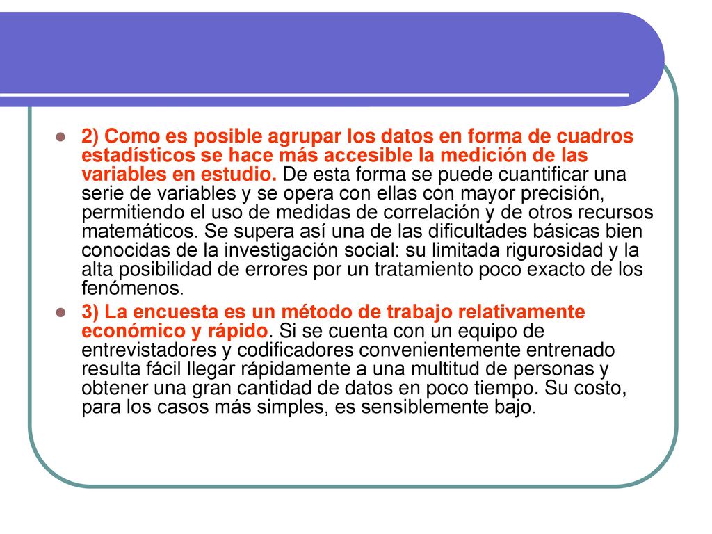 2) Como es posible agrupar los datos en forma de cuadros estadísticos se hace más accesible la medición de las variables en estudio. De esta forma se puede cuantificar una serie de variables y se opera con ellas con mayor precisión, permitiendo el uso de medidas de correlación y de otros recursos matemáticos. Se supera así una de las dificultades básicas bien conocidas de la investigación social: su limitada rigurosidad y la alta posibilidad de errores por un tratamiento poco exacto de los fenómenos.