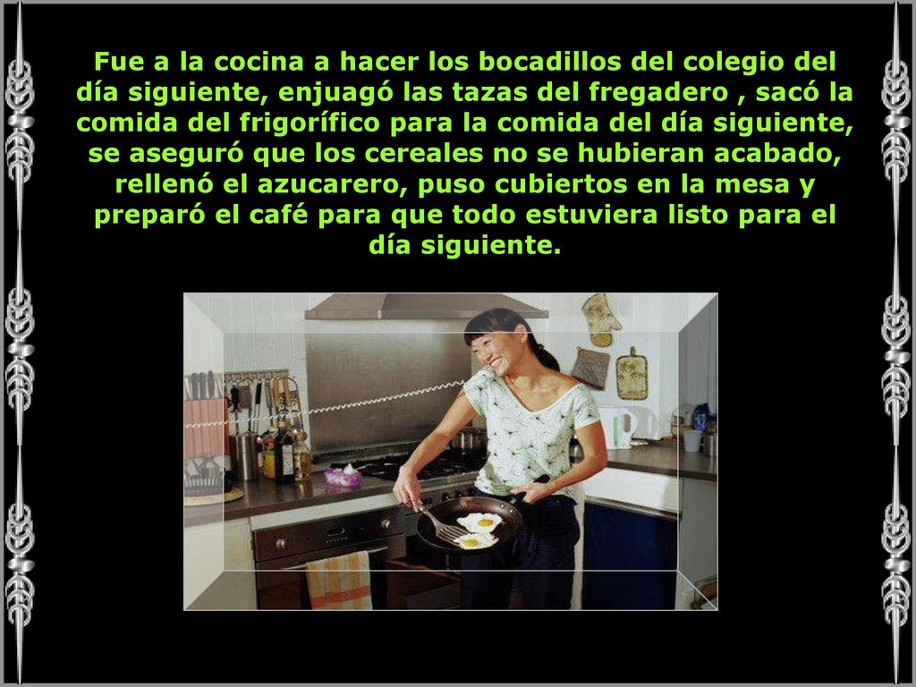 Fue a la cocina a hacer los bocadillos del colegio del día siguiente, enjuagó las tazas del fregadero , sacó la comida del frigorífico para la comida del día siguiente, se aseguró que los cereales no se hubieran acabado, rellenó el azucarero, puso cubiertos en la mesa y preparó el café para que todo estuviera listo para el día siguiente.