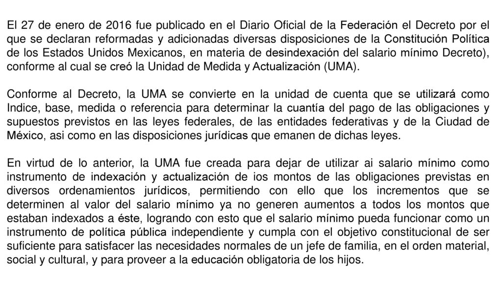 El 27 de enero de 2016 fue publicado en el Diario Oficial de la Federación el Decreto por el que se declaran reformadas y adicionadas diversas disposiciones de la Constitución Política de los Estados Unidos Mexicanos, en materia de desindexación del salario mínimo Decreto), conforme al cual se creó la Unidad de Medida y Actualización (UMA).