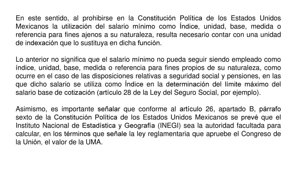 En este sentido, al prohibirse en la Constitución Política de los Estados Unidos Mexicanos la utilización del salario mínimo como Índice, unidad, base, medida o referencia para fines ajenos a su naturaleza, resulta necesario contar con una unidad de indexación que lo sustituya en dicha función.