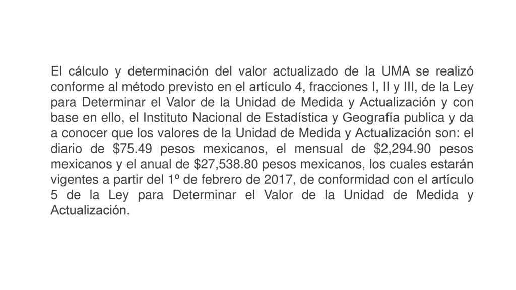 El cálculo y determinación del valor actualizado de la UMA se realizó conforme al método previsto en el artículo 4, fracciones I, II y III, de la Ley para Determinar el Valor de la Unidad de Medida y Actualización y con base en ello, el Instituto Nacional de Estadística y Geografía publica y da a conocer que los valores de la Unidad de Medida y Actualización son: el diario de $75.49 pesos mexicanos, el mensual de $2, pesos mexicanos y el anual de $27, pesos mexicanos, los cuales estarán vigentes a partir del 1º de febrero de 2017, de conformidad con el artículo 5 de la Ley para Determinar el Valor de la Unidad de Medida y Actualización.