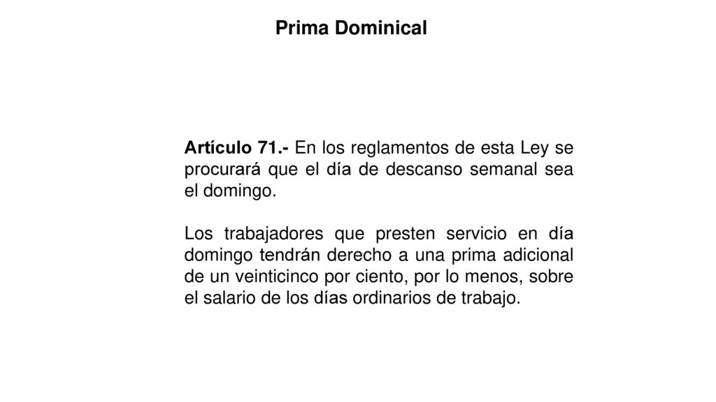 Prima Dominical Artículo 71.- En los reglamentos de esta Ley se procurará que el día de descanso semanal sea el domingo.