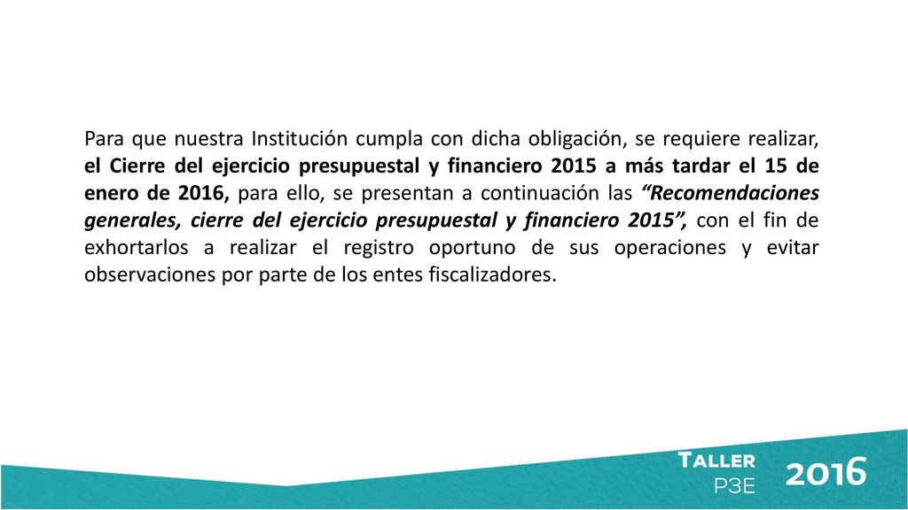 Para que nuestra Institución cumpla con dicha obligación, se requiere realizar, el Cierre del ejercicio presupuestal y financiero 2015 a más tardar el 15 de enero de 2016, para ello, se presentan a continuación las Recomendaciones generales, cierre del ejercicio presupuestal y financiero 2015 , con el fin de exhortarlos a realizar el registro oportuno de sus operaciones y evitar observaciones por parte de los entes fiscalizadores.