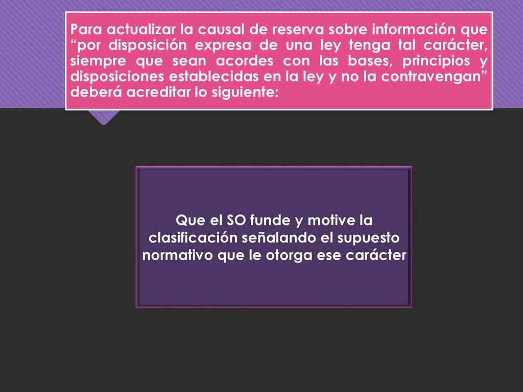 Para actualizar la causal de reserva sobre información que por disposición expresa de una ley tenga tal carácter, siempre que sean acordes con las bases, principios y disposiciones establecidas en la ley y no la contravengan deberá acreditar lo siguiente:
